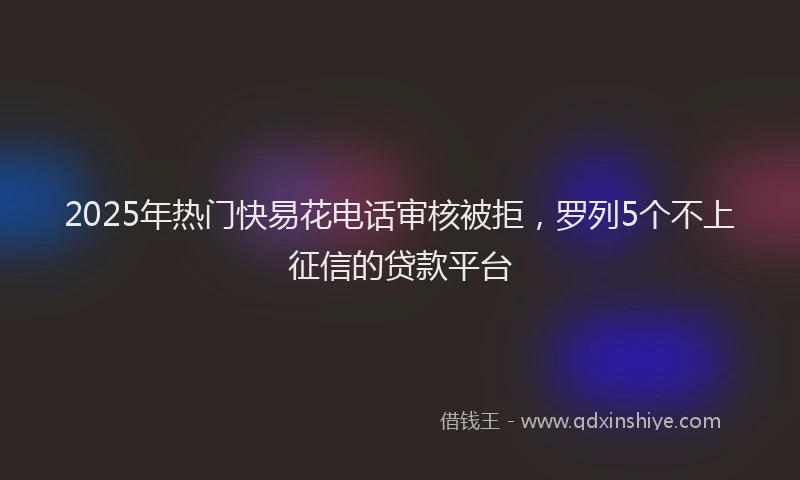 2025年热门快易花电话审核被拒，罗列5个不上征信的贷款平台