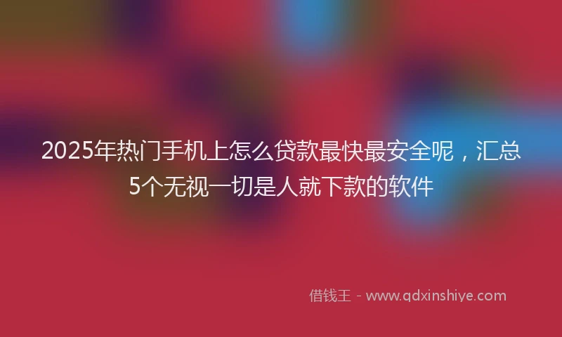 2025年热门手机上怎么贷款最快最安全呢，汇总5个无视一切是人就下款的软件