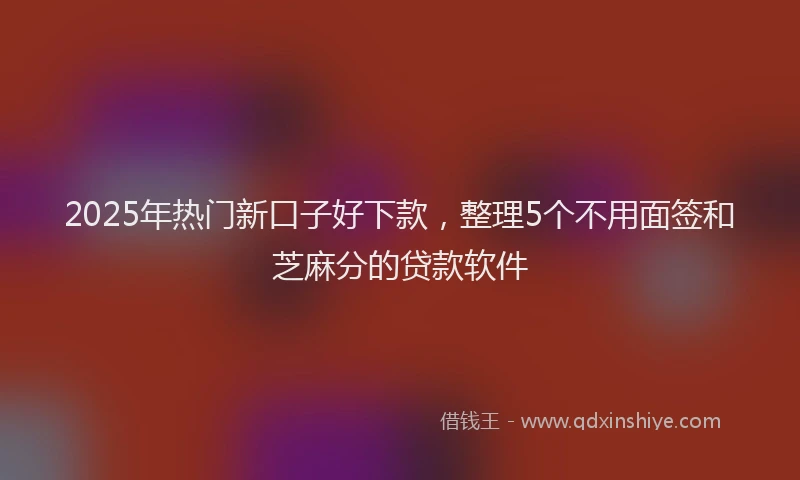 2025年热门新口子好下款，整理5个不用面签和芝麻分的贷款软件