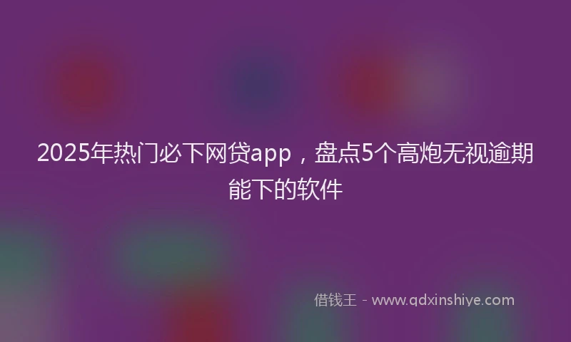 2025年热门必下网贷app，盘点5个高炮无视逾期能下的软件