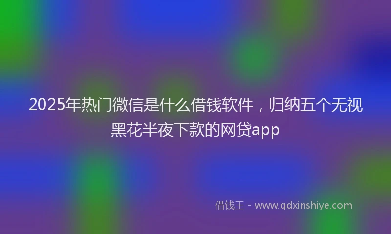 2025年热门微信是什么借钱软件，归纳五个无视黑花半夜下款的网贷app