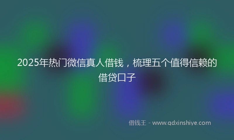 2025年热门微信真人借钱，梳理五个值得信赖的借贷口子