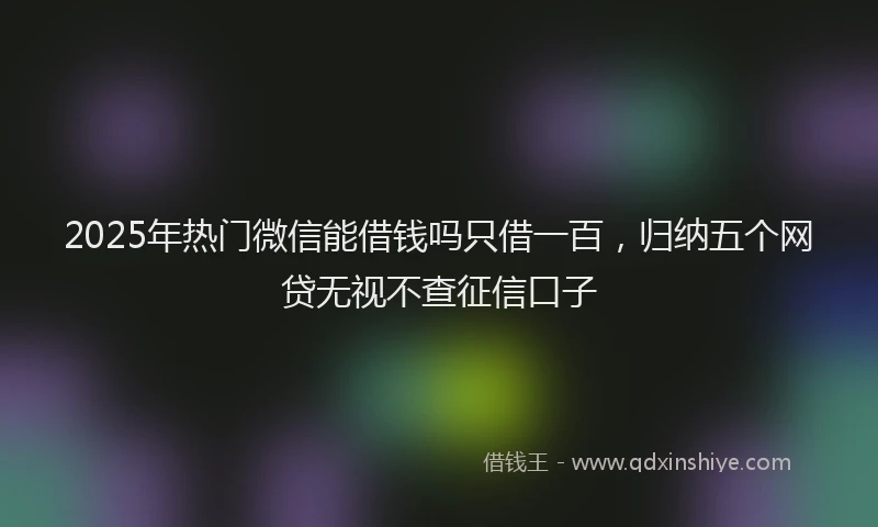 2025年热门微信能借钱吗只借一百，归纳五个网贷无视不查征信口子