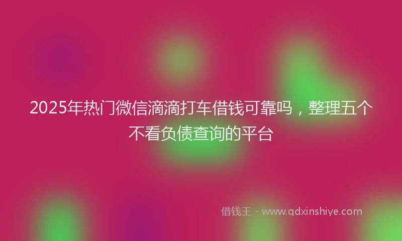 2025年热门微信滴滴打车借钱可靠吗，整理五个不看负债查询的平台