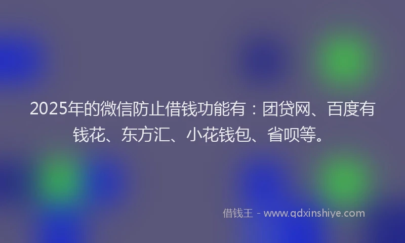 2025年的微信防止借钱功能有：团贷网、百度有钱花、东方汇、小花钱包、省呗等。