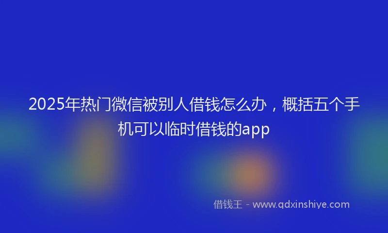 2025年热门微信被别人借钱怎么办，概括五个手机可以临时借钱的app