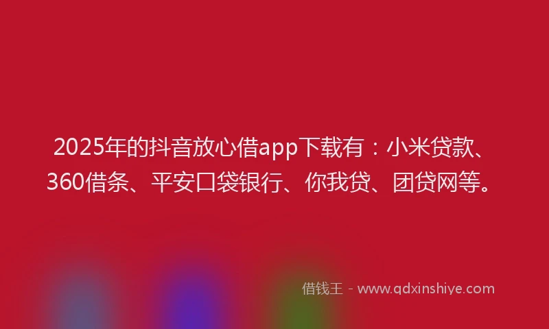 2025年的抖音放心借app下载有：小米贷款、360借条、平安口袋银行、你我贷、团贷网等。