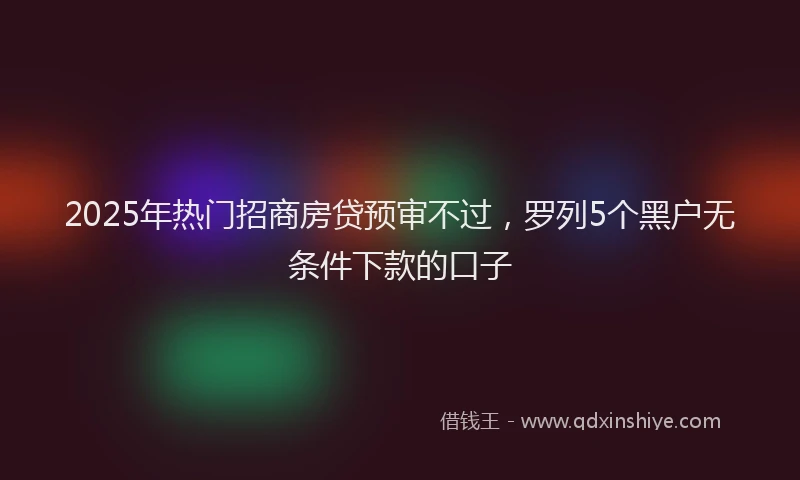 2025年热门招商房贷预审不过，罗列5个黑户无条件下款的口子