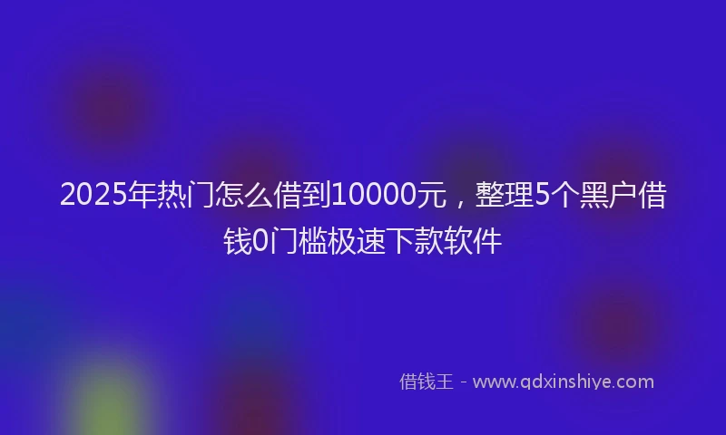 2025年热门怎么借到10000元，整理5个黑户借钱0门槛极速下款软件