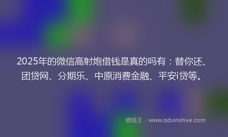 2025年的微信高射炮借钱是真的吗有：替你还、团贷网、分期乐、中原消费金融、平安i贷等。