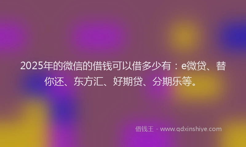 2025年的微信的借钱可以借多少有：e微贷、替你还、东方汇、好期贷、分期乐等。