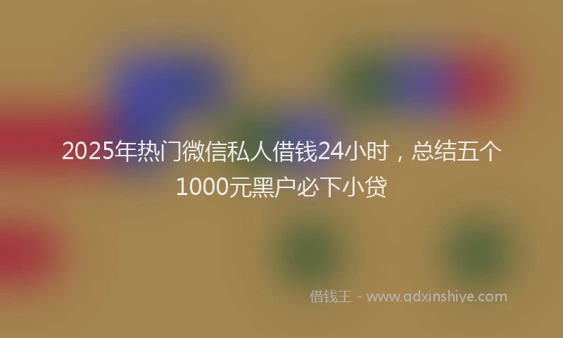 2025年热门微信私人借钱24小时，总结五个1000元黑户必下小贷