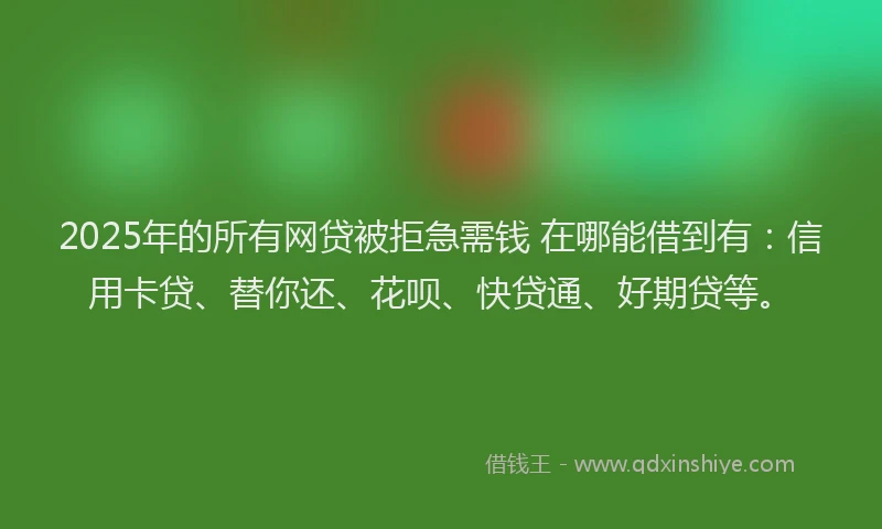 2025年的所有网贷被拒急需钱 在哪能借到有：信用卡贷、替你还、花呗、快贷通、好期贷等。