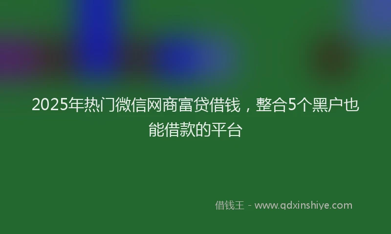 2025年热门微信网商富贷借钱，整合5个黑户也能借款的平台