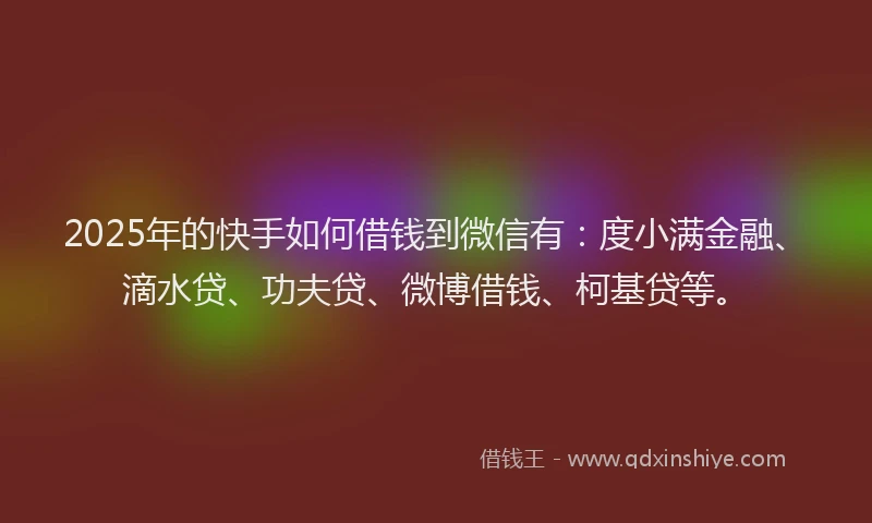2025年的快手如何借钱到微信有：度小满金融、滴水贷、功夫贷、微博借钱、柯基贷等。