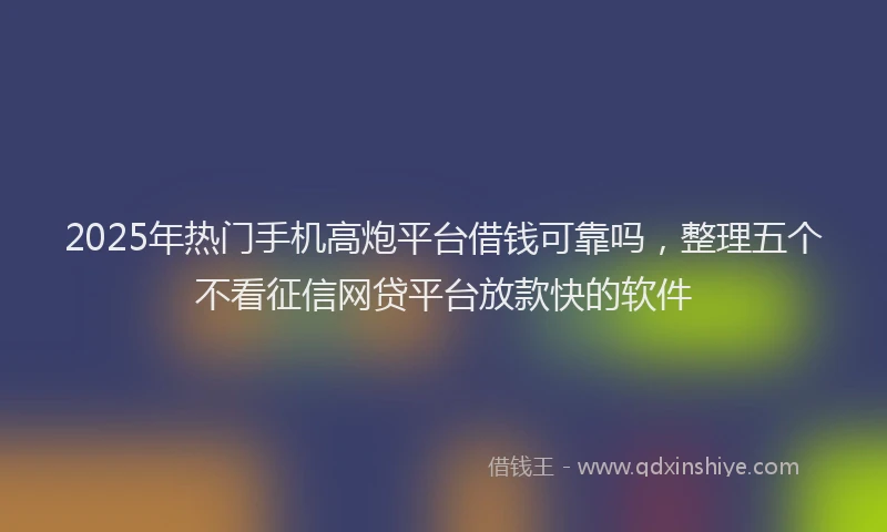 2025年热门手机高炮平台借钱可靠吗，整理五个不看征信网贷平台放款快的软件