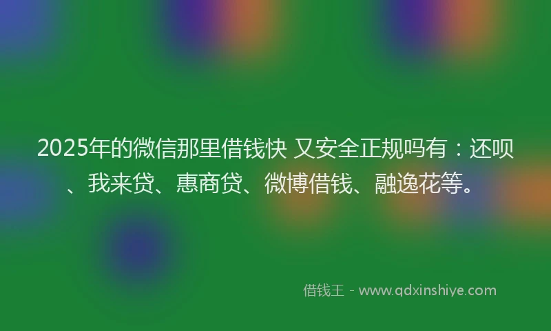 2025年的微信那里借钱快 又安全正规吗有：还呗、我来贷、惠商贷、微博借钱、融逸花等。