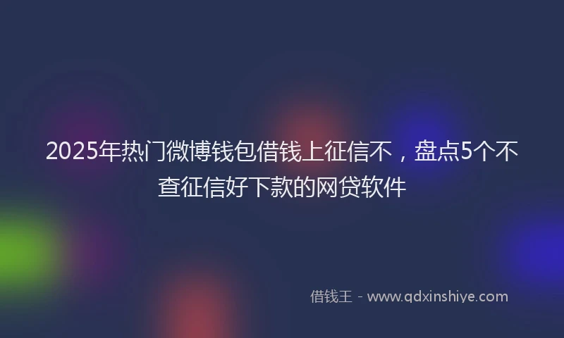 2025年热门微博钱包借钱上征信不，盘点5个不查征信好下款的网贷软件