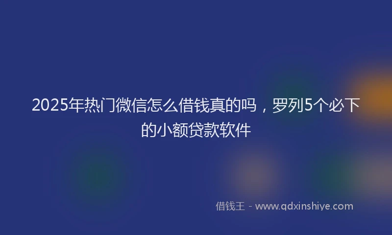 2025年热门微信怎么借钱真的吗，罗列5个必下的小额贷款软件