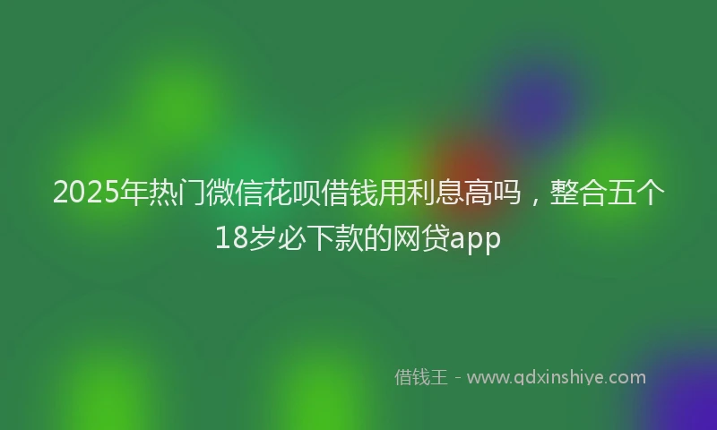 2025年热门微信花呗借钱用利息高吗，整合五个18岁必下款的网贷app