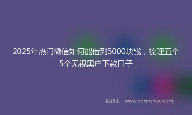 2025年热门微信如何能借到5000块钱，梳理五个5个无视黑户下款口子