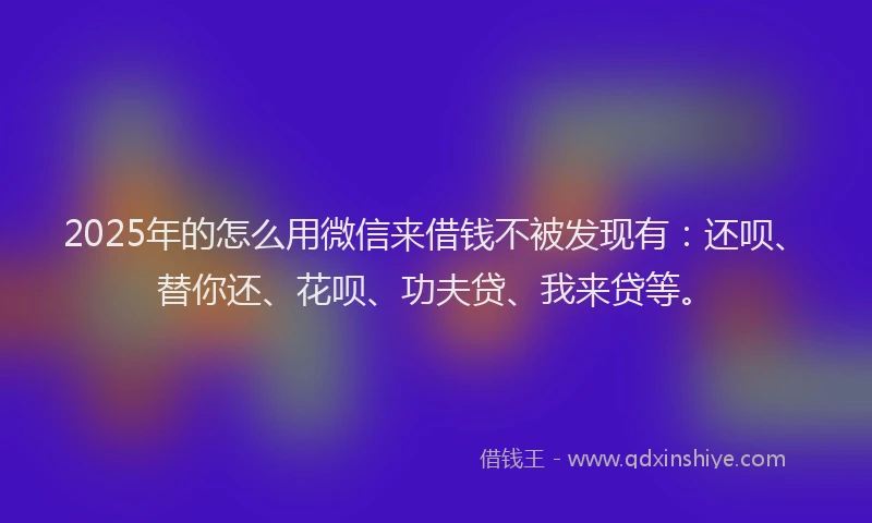 2025年的怎么用微信来借钱不被发现有：还呗、替你还、花呗、功夫贷、我来贷等。