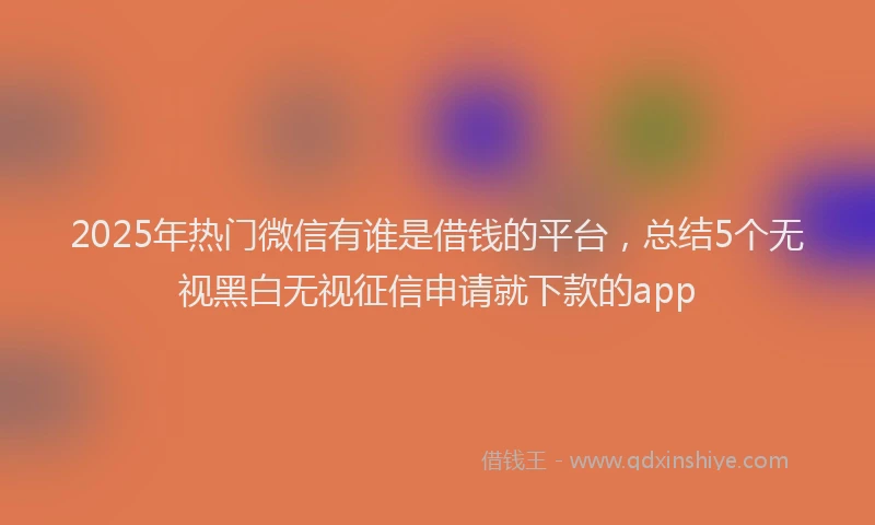 2025年热门微信有谁是借钱的平台，总结5个无视黑白无视征信申请就下款的app
