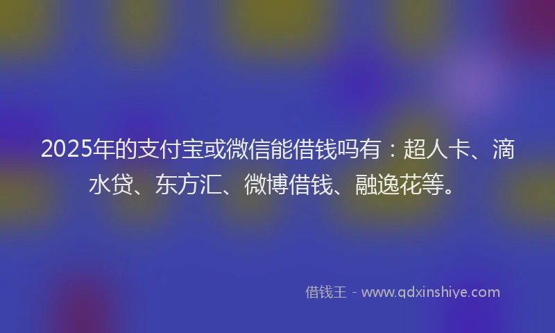 2025年的支付宝或微信能借钱吗有：超人卡、滴水贷、东方汇、微博借钱、融逸花等。