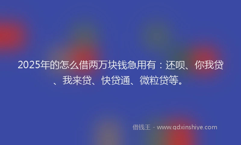2025年的怎么借两万块钱急用有：还呗、你我贷、我来贷、快贷通、微粒贷等。