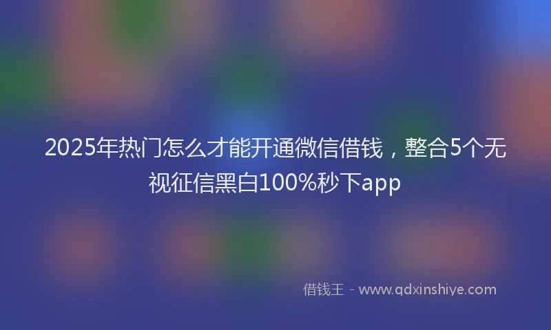 2025年热门怎么才能开通微信借钱，整合5个无视征信黑白100%秒下app