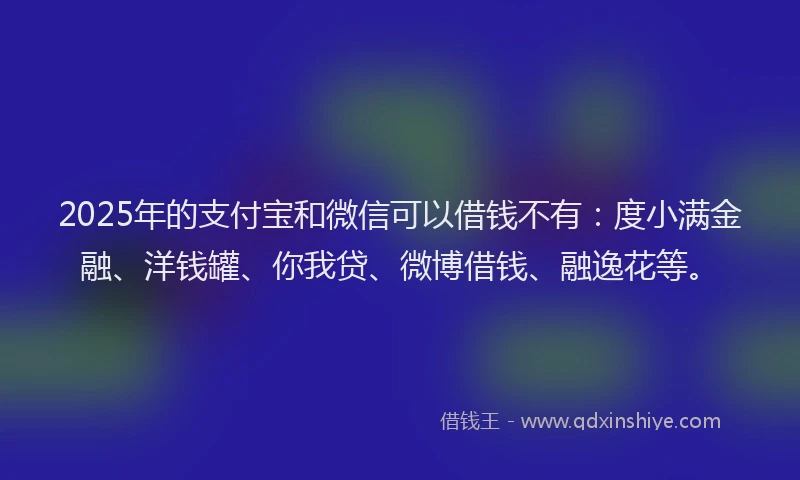 2025年的支付宝和微信可以借钱不有：度小满金融、洋钱罐、你我贷、微博借钱、融逸花等。