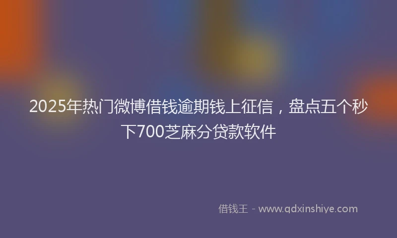 2025年热门微博借钱逾期钱上征信，盘点五个秒下700芝麻分贷款软件