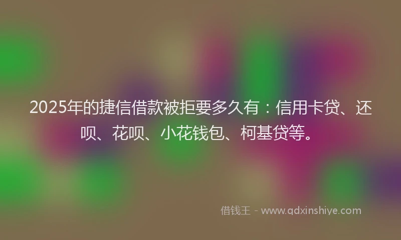 2025年的捷信借款被拒要多久有：信用卡贷、还呗、花呗、小花钱包、柯基贷等。