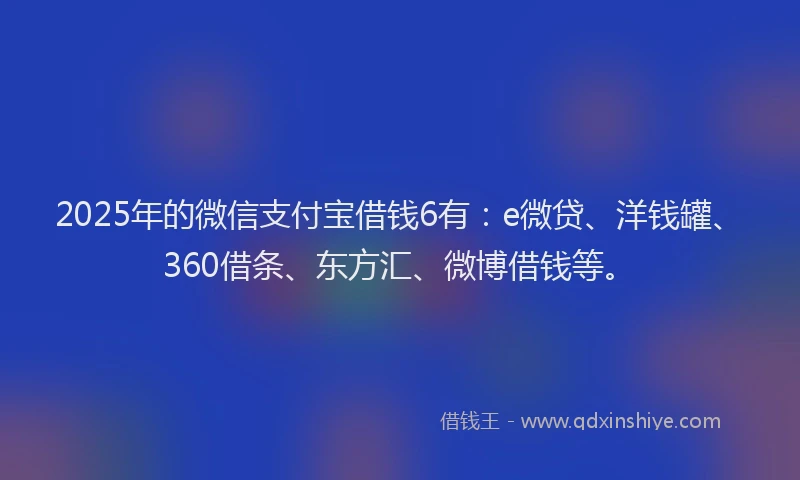 2025年的微信支付宝借钱6有：e微贷、洋钱罐、360借条、东方汇、微博借钱等。