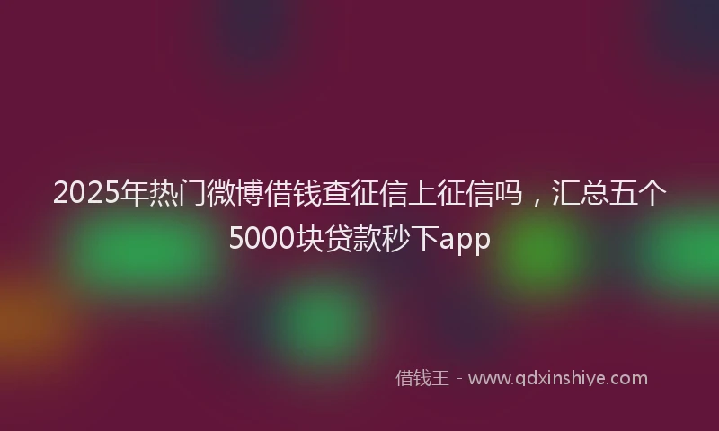 2025年热门微博借钱查征信上征信吗，汇总五个5000块贷款秒下app