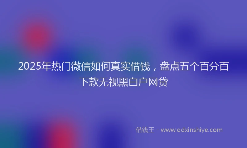 2025年热门微信如何真实借钱，盘点五个百分百下款无视黑白户网贷