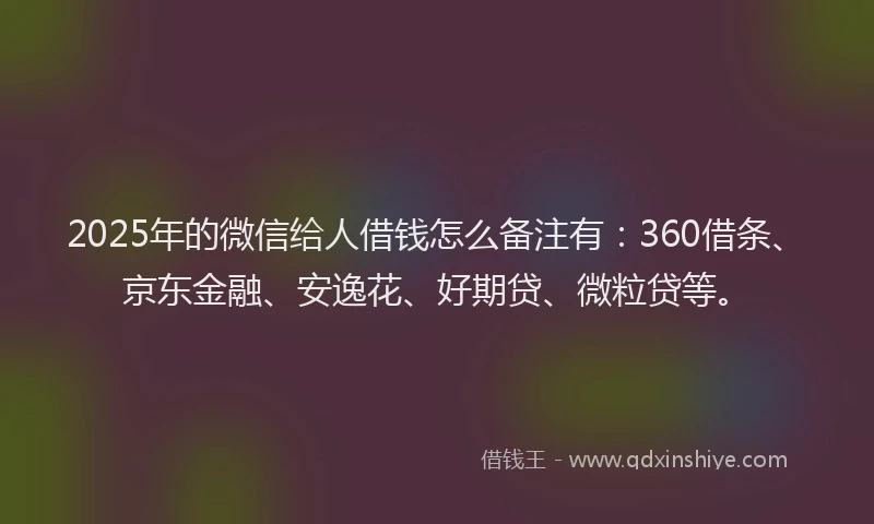 2025年的微信给人借钱怎么备注有：360借条、京东金融、安逸花、好期贷、微粒贷等。