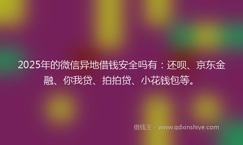 2025年的微信异地借钱安全吗有：还呗、京东金融、你我贷、拍拍贷、小花钱包等。