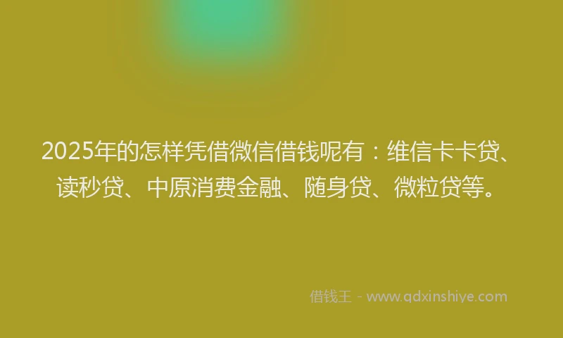 2025年的怎样凭借微信借钱呢有：维信卡卡贷、读秒贷、中原消费金融、随身贷、微粒贷等。