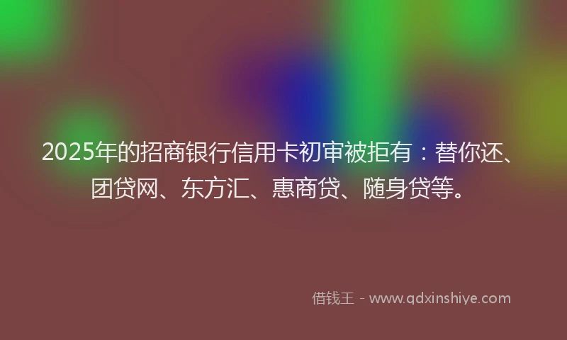 2025年的招商银行信用卡初审被拒有：替你还、团贷网、东方汇、惠商贷、随身贷等。