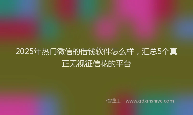 2025年热门微信的借钱软件怎么样，汇总5个真正无视征信花的平台