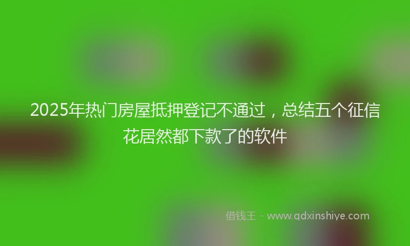 2025年热门房屋抵押登记不通过，总结五个征信花居然都下款了的软件