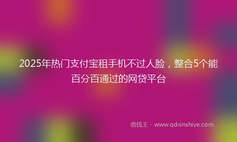 2025年热门支付宝租手机不过人脸，整合5个能百分百通过的网贷平台