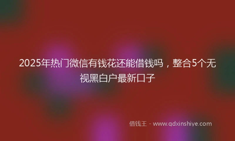 2025年热门微信有钱花还能借钱吗，整合5个无视黑白户最新口子
