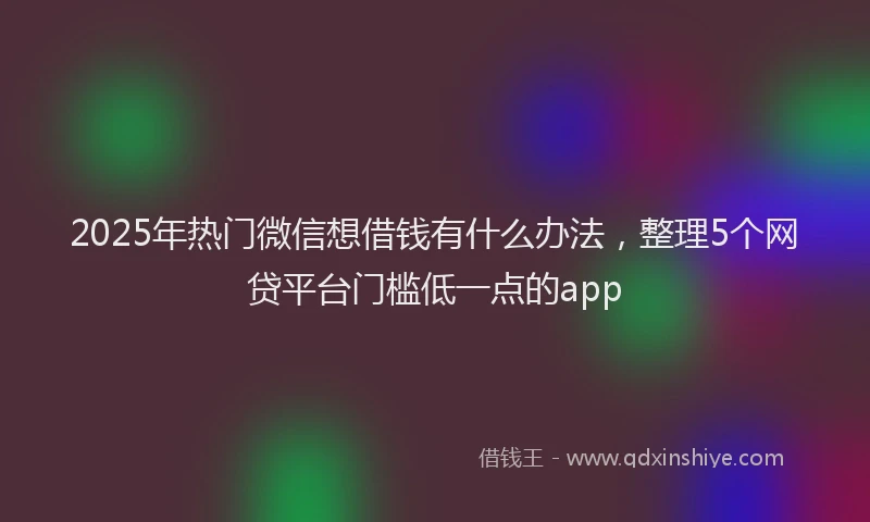2025年热门微信想借钱有什么办法，整理5个网贷平台门槛低一点的app