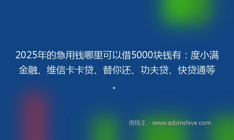 2025年的急用钱哪里可以借5000块钱有：度小满金融、维信卡卡贷、替你还、功夫贷、快贷通等。