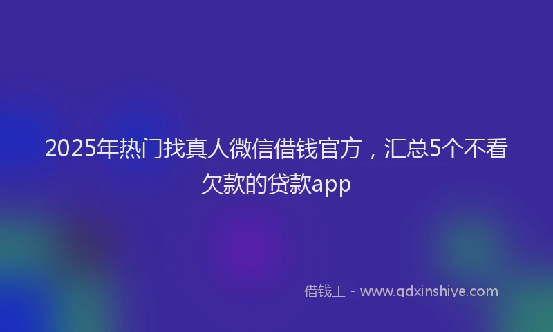 2025年热门找真人微信借钱官方，汇总5个不看欠款的贷款app