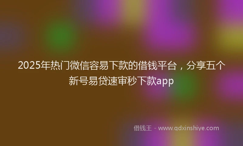 2025年热门微信容易下款的借钱平台，分享五个新号易贷速审秒下款app
