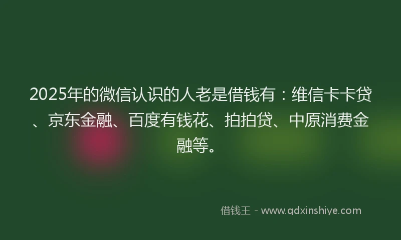 2025年的微信认识的人老是借钱有：维信卡卡贷、京东金融、百度有钱花、拍拍贷、中原消费金融等。