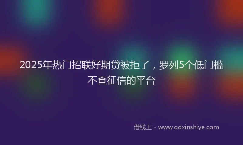 2025年热门招联好期贷被拒了，罗列5个低门槛不查征信的平台